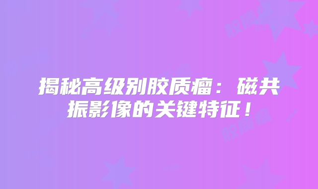 揭秘高级别胶质瘤：磁共振影像的关键特征！