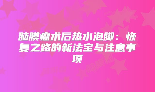 脑膜瘤术后热水泡脚：恢复之路的新法宝与注意事项