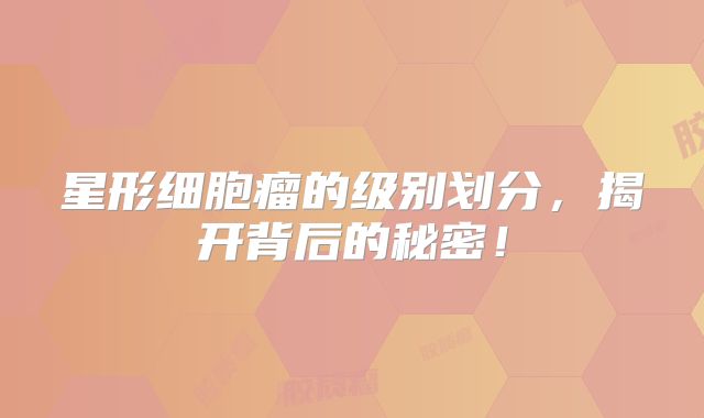 星形细胞瘤的级别划分，揭开背后的秘密！