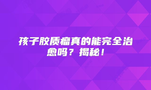 孩子胶质瘤真的能完全治愈吗？揭秘！