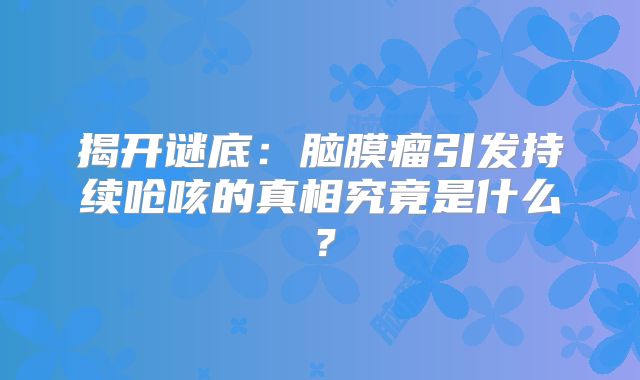 揭开谜底：脑膜瘤引发持续呛咳的真相究竟是什么？