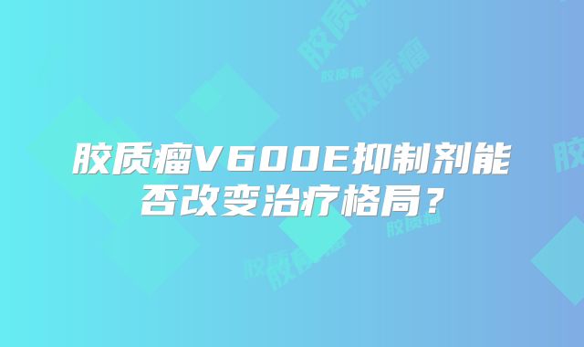 胶质瘤V600E抑制剂能否改变治疗格局？