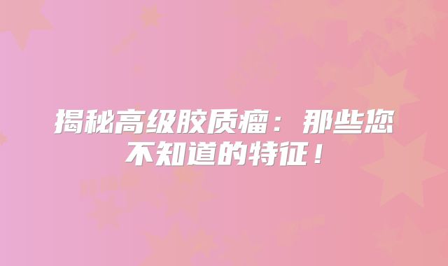 揭秘高级胶质瘤：那些您不知道的特征！
