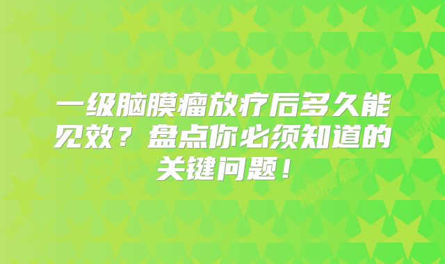 一级脑膜瘤放疗后多久能见效？盘点你必须知道的关键问题！