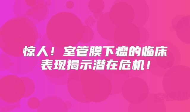惊人！室管膜下瘤的临床表现揭示潜在危机！