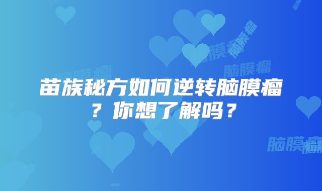 苗族秘方如何逆转脑膜瘤？你想了解吗？