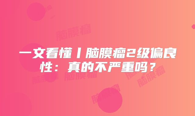 一文看懂丨脑膜瘤2级偏良性：真的不严重吗？