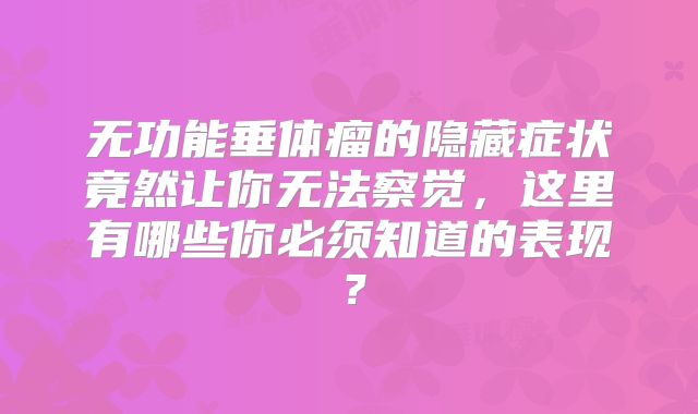 无功能垂体瘤的隐藏症状竟然让你无法察觉，这里有哪些你必须知道的表现？