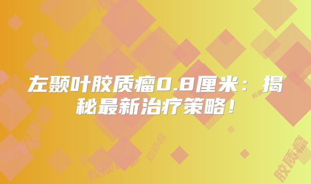 左颞叶胶质瘤0.8厘米：揭秘最新治疗策略！