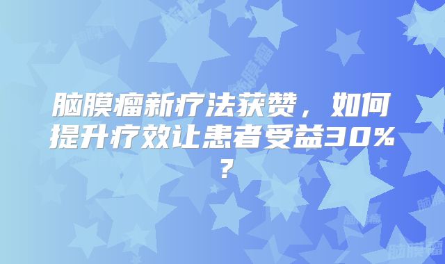 脑膜瘤新疗法获赞，如何提升疗效让患者受益30%？
