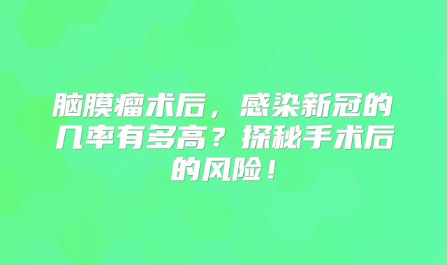 脑膜瘤术后，感染新冠的几率有多高？探秘手术后的风险！