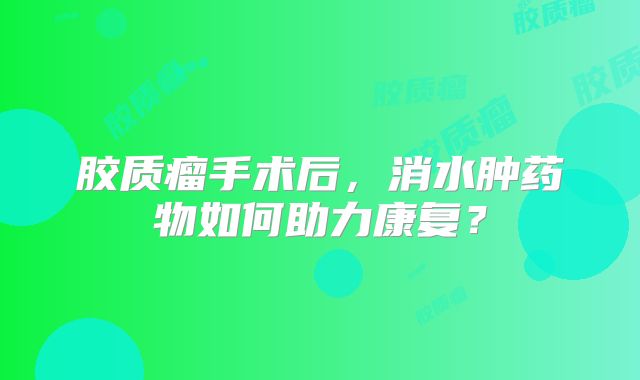 胶质瘤手术后，消水肿药物如何助力康复？