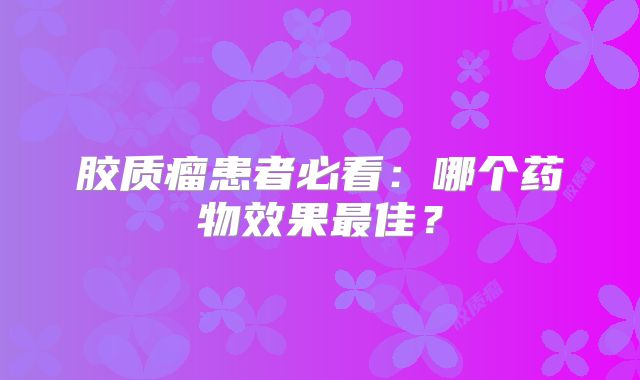 胶质瘤患者必看：哪个药物效果最佳？