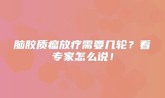 脑胶质瘤放疗需要几轮？看专家怎么说！
