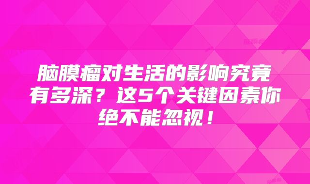 脑膜瘤对生活的影响究竟有多深？这5个关键因素你绝不能忽视！