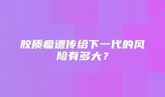 胶质瘤遗传给下一代的风险有多大？