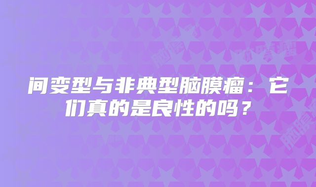 间变型与非典型脑膜瘤：它们真的是良性的吗？