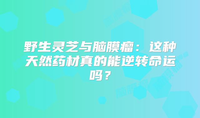 野生灵芝与脑膜瘤：这种天然药材真的能逆转命运吗？