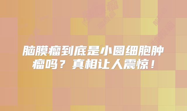 脑膜瘤到底是小圆细胞肿瘤吗？真相让人震惊！
