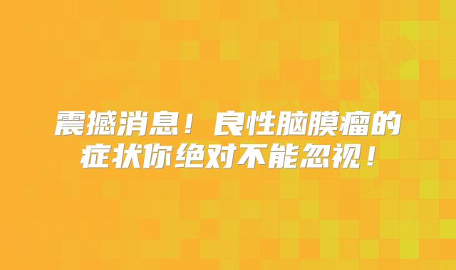震撼消息！良性脑膜瘤的症状你绝对不能忽视！