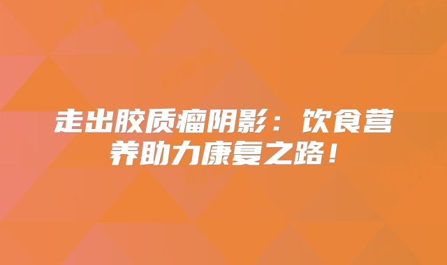走出胶质瘤阴影：饮食营养助力康复之路！