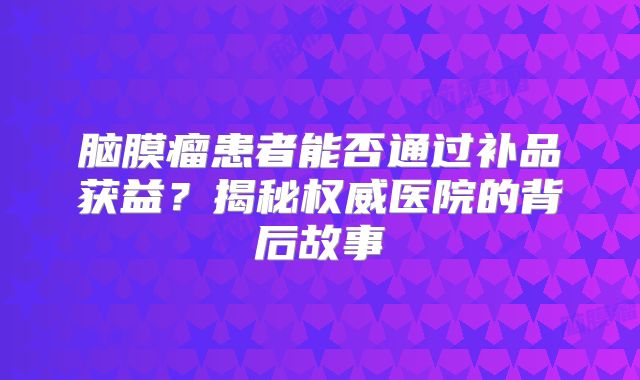 脑膜瘤患者能否通过补品获益？揭秘权威医院的背后故事