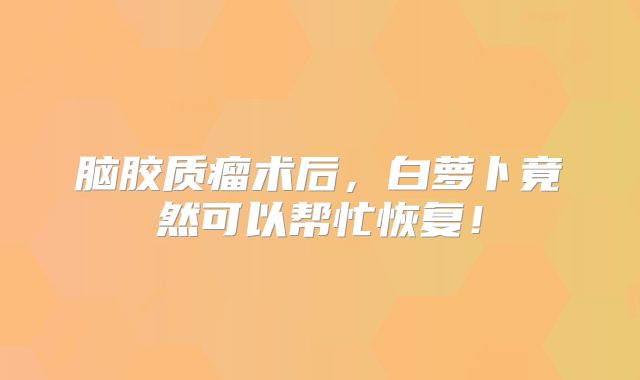 脑胶质瘤术后，白萝卜竟然可以帮忙恢复！