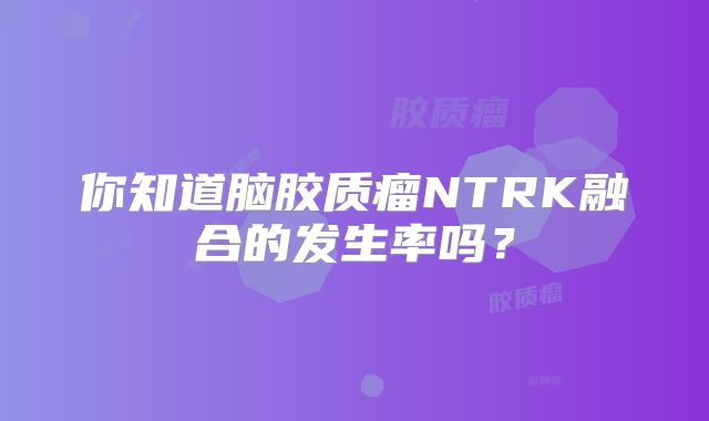 你知道脑胶质瘤NTRK融合的发生率吗？