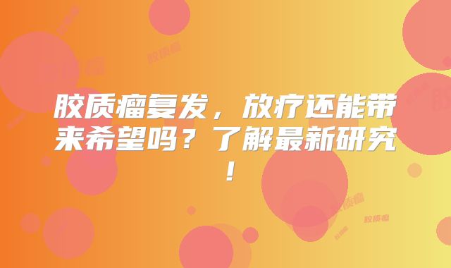 胶质瘤复发，放疗还能带来希望吗？了解最新研究！