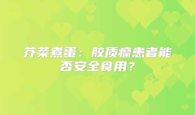 芥菜煮蛋：胶质瘤患者能否安全食用？