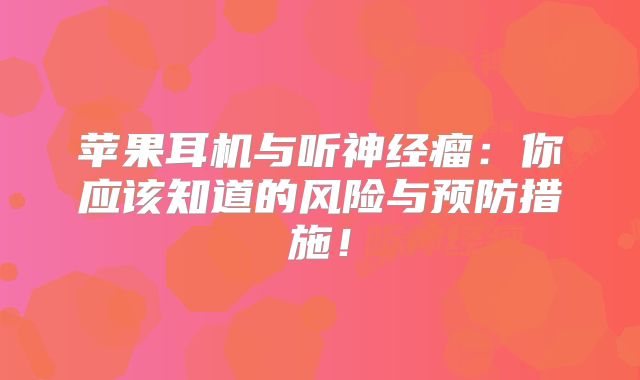 苹果耳机与听神经瘤：你应该知道的风险与预防措施！