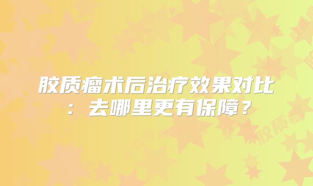 胶质瘤术后治疗效果对比：去哪里更有保障？