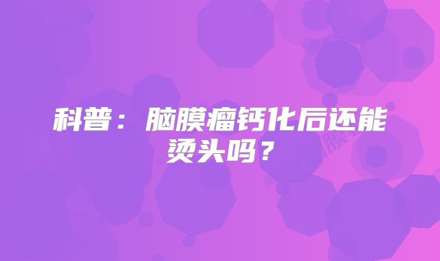 科普：脑膜瘤钙化后还能烫头吗？