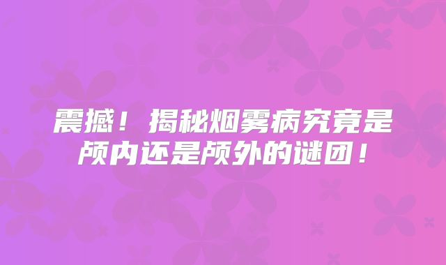 震撼！揭秘烟雾病究竟是颅内还是颅外的谜团！