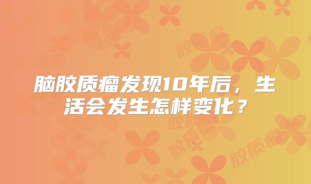 脑胶质瘤发现10年后，生活会发生怎样变化？