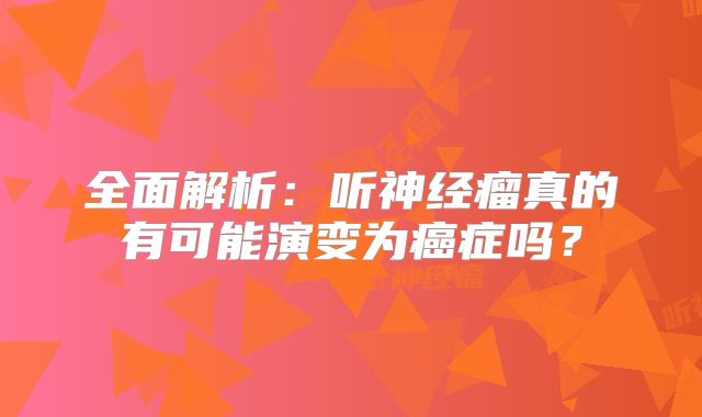 全面解析：听神经瘤真的有可能演变为癌症吗？