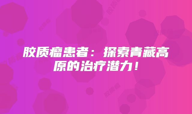 胶质瘤患者：探索青藏高原的治疗潜力！