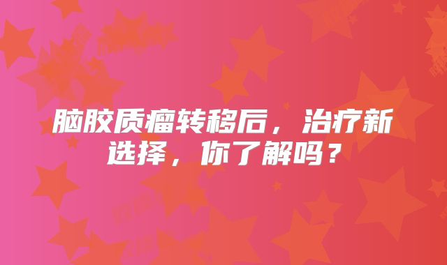 脑胶质瘤转移后，治疗新选择，你了解吗？