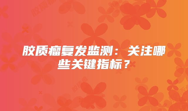 胶质瘤复发监测：关注哪些关键指标？