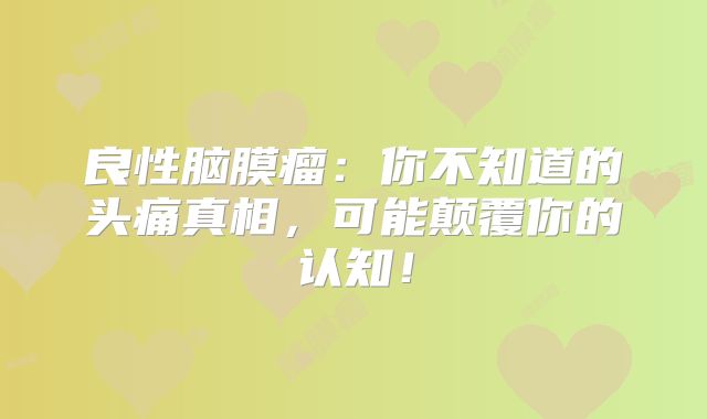 良性脑膜瘤：你不知道的头痛真相，可能颠覆你的认知！