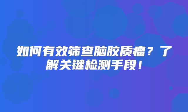 如何有效筛查脑胶质瘤？了解关键检测手段！