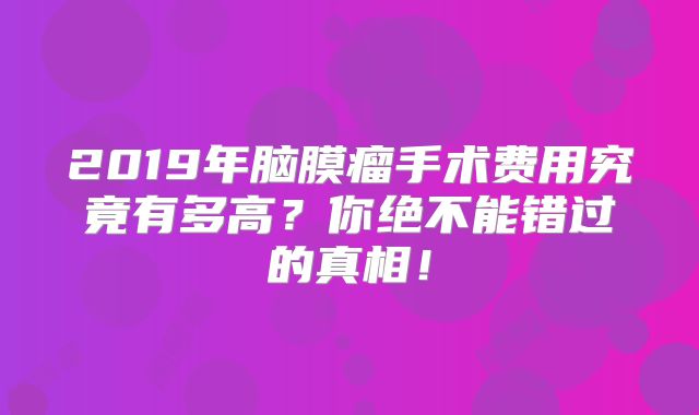 2019年脑膜瘤手术费用究竟有多高？你绝不能错过的真相！
