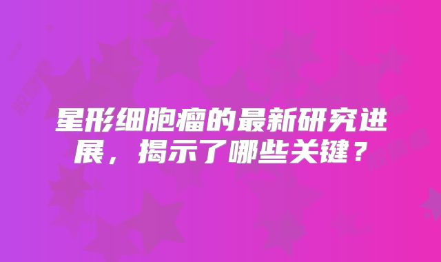 星形细胞瘤的最新研究进展，揭示了哪些关键？