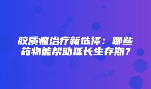 胶质瘤治疗新选择：哪些药物能帮助延长生存期？