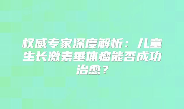 权威专家深度解析：儿童生长激素垂体瘤能否成功治愈？