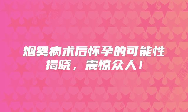 烟雾病术后怀孕的可能性揭晓，震惊众人！