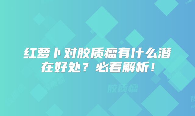 红萝卜对胶质瘤有什么潜在好处？必看解析！