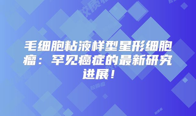 毛细胞粘液样型星形细胞瘤：罕见癌症的最新研究进展！