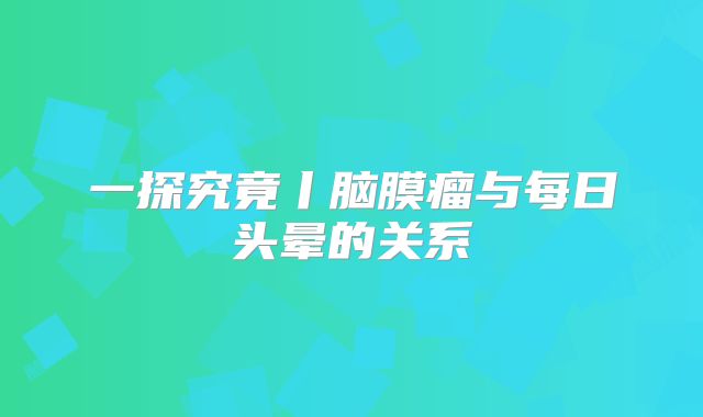 一探究竟丨脑膜瘤与每日头晕的关系