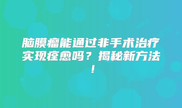脑膜瘤能通过非手术治疗实现痊愈吗？揭秘新方法！
